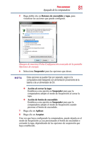 81Para comenzar
Apagado de la computadora
5 Haga doble clic en Botones de encendido y tapa, para
visualizar las acciones que puede configurar.
(Imagen de muestra) Ficha Configuración avanzada de la pantalla
Opciones de energía
6 Seleccione Suspender para las opciones que desee.
Estas opciones se pueden fijar por separado, según si la
computadora está trabajando con alimentación proveniente de la
batería o de un alimentador de CA.
❖ Acción al cerrar la tapa
Establezca esta opción en Suspender para que la
computadora adopte el modo de Suspensión al cerrar la
tapa.
❖ Acción de botón de encendido
Establezca esta opción en Suspender para que la
computadora adopte el modo de Suspensión cuando
presione el botón de encendido.
7 Haga clic en Aplicar.
8 Haga clic en Aceptar.
Una vez que haya configurado la computadora, puede dejarla en el
modo de Suspensión ya sea presionando el botón de encendido o
cerrando la tapa, dependiendo de las opciones de suspensión que
haya establecido.
NOTA
 