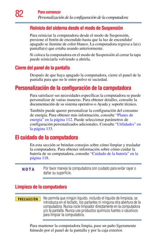 82 Para comenzar
Personalización de la configuración de la computadora
Reinicio del sistema desde el modo de Suspensión
Para reiniciar la computadora desde el modo de Suspensión,
presione el botón de encendido hasta que la luz de encendido/
apagado se ilumine de color blanco. La computadora regresa a la(s)
pantalla(s) que estaba usando anteriormente.
Si coloca la computadora en el modo de Suspensión al cerrar la tapa
puede reiniciarla volviendo a abrirla.
Cierre del panel de la pantalla
Después de que haya apagado la computadora, cierre el panel de la
pantalla para que no le entre polvo ni suciedad.
Personalización de la configuración de la computadora
Para satisfacer sus necesidades específicas la computadora se puede
personalizar de varias maneras. Para obtener detalles, consulte la
documentación de su sistema operativo o Ayuda y soporte técnico.
También puede querer personalizar la configuración del consumo
de energía. Para obtener más información, consulte “Planes de
energía” en la página 112. Puede seleccionar parámetros de
configuración personalizados adicionales. Consulte “Utilidades” en
la página 133.
El cuidado de la computadora
En esta sección se brindan consejos sobre cómo limpiar y trasladar
la computadora. Para obtener información sobre cómo cuidar la
batería de su computadora, consulte “Cuidado de la batería” en la
página 118.
Por favor maneje la computadora con cuidado para evitar rayar o
dañar su superficie.
Limpieza de la computadora
No permita que ningún líquido, incluido el líquido de limpieza, se
introduzca en el teclado, los parlantes ni ninguna otra abertura de la
computadora. Nunca rocíe limpiador directamente en la computadora
y/o la pantalla. Nunca use productos químicos fuertes o cáusticos
para limpiar la computadora.
Para mantener la computadora limpia, pase un paño ligeramente
húmedo por el panel de la pantalla y por la caja exterior.
NOTA
 