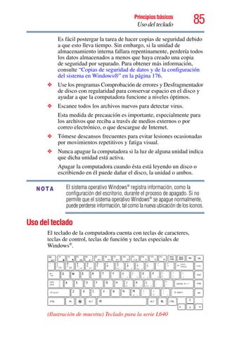 85Principios básicos
Uso del teclado
Es fácil postergar la tarea de hacer copias de seguridad debido
a que esto lleva tiempo. Sin embargo, si la unidad de
almacenamiento interna fallara repentinamente, perdería todos
los datos almacenados a menos que haya creado una copia
de seguridad por separado. Para obtener más información,
consulte “Copias de seguridad de datos y de la configuración
del sistema en Windows®” en la página 176.
❖ Use los programas Comprobación de errores y Desfragmentador
de disco con regularidad para conservar espacio en el disco y
ayudar a que la computadora funcione a niveles óptimos.
❖ Escanee todos los archivos nuevos para detectar virus.
Esta medida de precaución es importante, especialmente para
los archivos que reciba a través de medios externos o por
correo electrónico, o que descargue de Internet.
❖ Tómese descansos frecuentes para evitar lesiones ocasionadas
por movimientos repetitivos y fatiga visual.
❖ Nunca apague la computadora si la luz de alguna unidad indica
que dicha unidad está activa.
Apagar la computadora cuando ésta está leyendo un disco o
escribiendo en él puede dañar el disco, la unidad o ambos.
El sistema operativo Windows®
registra información, como la
configuración del escritorio, durante el proceso de apagado. Si no
permite que el sistema operativo Windows®
se apague normalmente,
puede perderse información, tal como la nueva ubicación de los íconos.
Uso del teclado
El teclado de la computadora cuenta con teclas de caracteres,
teclas de control, teclas de función y teclas especiales de
Windows®
.
(Ilustración de muestra) Teclado para la serie L640
NOTA
 