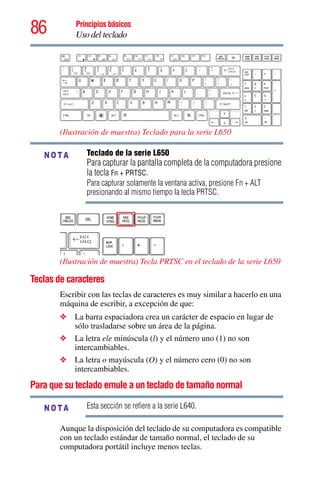 86 Principios básicos
Uso del teclado
(Ilustración de muestra) Teclado para la serie L650
Teclado de la serie L650
Para capturar la pantalla completa de la computadora presione
la tecla Fn + PRTSC.
Para capturar solamente la ventana activa, presione Fn + ALT
presionando al mismo tiempo la tecla PRTSC.
(Ilustración de muestra) Tecla PRTSC en el teclado de la serie L650
Teclas de caracteres
Escribir con las teclas de caracteres es muy similar a hacerlo en una
máquina de escribir, a excepción de que:
❖ La barra espaciadora crea un carácter de espacio en lugar de
sólo trasladarse sobre un área de la página.
❖ La letra ele minúscula (l) y el número uno (1) no son
intercambiables.
❖ La letra o mayúscula (O) y el número cero (0) no son
intercambiables.
Para que su teclado emule a un teclado de tamaño normal
Esta sección se refiere a la serie L640.
Aunque la disposición del teclado de su computadora es compatible
con un teclado estándar de tamaño normal, el teclado de su
computadora portátil incluye menos teclas.
NOTA
NOTA
 