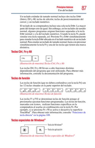 87Principios básicos
Uso del teclado
Un teclado estándar de tamaño normal incluye dos teclas Enter
(Intro), Ctrl y Alt; teclas de edición; teclas de posicionamiento del
cursor; y un teclado numérico.
El teclado de su computadora incluye una sola tecla Enter. La mayor
parte del tiempo esto da igual. Sin embargo, en los teclados de tamaño
normal, algunos programas asignan funciones separadas a la tecla
Enter normal y a la del teclado numérico. Usando la tecla Fn, puede
simular esta tecla separada, así: Presione Fn y Enter simultáneamente
para simular la tecla Enter ubicada en el teclado numérico de un teclado
normal. Para emular un teclado de tamaño normal, basta con presionar
simultáneamente la tecla Fn y una de las teclas que tienen una marca
distintiva.
Teclas Ctrl, Fn y Alt
(Ilustración de muestra) Teclas Ctrl, Fn y Alt
Las teclas Ctrl, Fn y Alt llevan a cabo funciones distintas
dependiendo del programa que esté utilizando. Para obtener más
información, consulte la documentación del programa.
Teclas de función
Las teclas de función (que no deben confundirse con la tecla Fn) son
las 12 teclas situadas en la parte superior del teclado.
(Ilustración de muestra) Teclas de función
Las teclas F1 a F12 se denominan teclas de función porque al
presionarlas ejecutan funciones programadas. Las teclas de función,
marcadas con íconos, realizan funciones específicas en la
computadora al usarlas en combinación con la tecla Fn. Por
ejemplo, si se presiona Fn + F9 se activa o desactiva la superficie
TouchPad™
. Para obtener más información, consulte “Funciones de
tecla directa” en la página 189.
Teclas especiales de Windows®
(Ilustración de muestra) Teclas especiales de Windows®
Tecla de aplicación
Tecla de Windows®
 