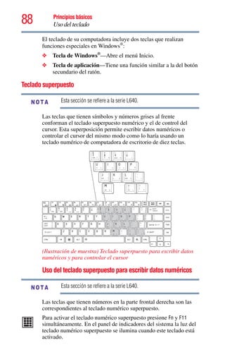88 Principios básicos
Uso del teclado
El teclado de su computadora incluye dos teclas que realizan
funciones especiales en Windows®
:
❖ Tecla de Windows®
—Abre el menú Inicio.
❖ Tecla de aplicación—Tiene una función similar a la del botón
secundario del ratón.
Teclado superpuesto
Esta sección se refiere a la serie L640.
Las teclas que tienen símbolos y números grises al frente
conforman el teclado superpuesto numérico y el de control del
cursor. Esta superposición permite escribir datos numéricos o
controlar el cursor del mismo modo como lo haría usando un
teclado numérico de computadora de escritorio de diez teclas.
(Ilustración de muestra) Teclado superpuesto para escribir datos
numéricos y para controlar el cursor
Uso del teclado superpuesto para escribir datos numéricos
Esta sección se refiere a la serie L640.
Las teclas que tienen números en la parte frontal derecha son las
correspondientes al teclado numérico superpuesto.
Para activar el teclado numérico superpuesto presione Fn y F11
simultáneamente. En el panel de indicadores del sistema la luz del
teclado numérico superpuesto se ilumina cuando este teclado está
activado.
NOTA
NOTA
 