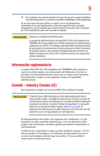 9
5.375 x 8.375 ver 2.3
❖ En cualquier otro entorno donde el riesgo de que este equipo interfiera
con otros dispositivos o servicios se perciba o identifique como perjudicial.
Si no está seguro de qué política se aplica al uso de dispositivos
inalámbricos en una organización o entorno específico (por ejemplo,
aeropuertos), se recomienda que solicite autorización para usar el aparato
de LAN inalámbrica antes de encender el equipo.
Exposición a radiación de radiofrecuencia
La energía de salida emitida por la tarjeta Mini PCI de LAN inalámbrica de
TOSHIBA está muy por debajo de los límites de exposición a radiofrecuencia
establecidos por la FCC. Sin embargo, esta tarjeta debe utilizarse de manera
tal que durante su funcionamiento normal se reduzca al mínimo el potencial
de contacto humano. La(s) antena(s) utilizada(s) para este transmisor no
debe(n) colocarse en el mismo sitio ni hacerse funcionar con ninguna otra
antena o transmisor.
Información reglamentaria
La tarjeta Mini PCI de LAN inalámbrica de TOSHIBA debe instalarse y
usarse con estricto apego a las instrucciones del fabricante, tal como se
describe en la documentación del usuario que se incluye con el producto.
Este dispositivo cumple con las siguientes normas de seguridad y
radiofrecuencia.
Canadá – Industry Canada (IC)
Este dispositivo cumple con la norma RSS 210 de Industry Canada.
El personal que instale este equipo de radio debe asegurarse de que la
antena quede ubicada u orientada de manera tal que no emita un campo de
radiofrecuencia superior al establecido en los límites de Health Canada para
la población en general; consulte el Código de Seguridad 6, el cual puede
obtener en el sitio web de Health Canada, www.hc-sc.gc.ca/rpb. El
dispositivo de radiofrecuencia no debe colocarse en el mismo sitio que otro
transmisor que no se haya probado con este dispositivo.
Su funcionamiento está sujeto a las siguientes dos condiciones: (1) este
dispositivo no debe ocasionar interferencias y (2) este dispositivo debe
aceptar toda interferencia, incluidas aquellas que puedan comprometer su
funcionamiento.
L’utilisation de ce dispositif est soumis aux deux conditions suivantes : (1) il ne
doit pas produire de brouillage et (2) l’utilisateur du dispositif doit être prêt à
accepter tout brouillage radioélectrique reçu, même s’il est susceptible de
compromettre son fonctionnement.
 