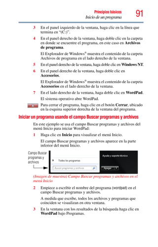 91Principios básicos
Inicio de un programa
3 En el panel izquierdo de la ventana, haga clic en la línea que
termina en “(C:)”.
4 En el panel derecho de la ventana, haga doble clic en la carpeta
en donde se encuentre el programa, en este caso en Archivos
de programa.
El Explorador de Windows®
muestra el contenido de la carpeta
Archivos de programa en el lado derecho de la ventana.
5 En el panel derecho de la ventana, haga doble clic en Windows NT.
6 En el panel derecho de la ventana, haga doble clic en
Accesorios.
El Explorador de Windows®
muestra el contenido de la carpeta
Accesorios en el lado derecho de la ventana.
7 En el lado derecho de la ventana, haga doble clic en WordPad.
El sistema operativo abre WordPad.
Para cerrar el programa, haga clic en el botón Cerrar, ubicado
en la esquina superior derecha de la ventana del programa.
Iniciar un programa usando el campo Buscar programas y archivos
En este ejemplo se usa el campo Buscar programas y archivos del
menú Inicio para iniciar WordPad:
1 Haga clic en Inicio para visualizar el menú Inicio.
El campo Buscar programas y archivos aparece en la parte
inferior del menú Inicio.
(Imagen de muestra) Campo Buscar programas y archivos en el
menú Inicio
2 Empiece a escribir el nombre del programa (wordpad) en el
campo Buscar programas y archivos.
A medida que escribe, todos los archivos y programas que
coinciden se visualizan en otra ventana.
3 En la ventana con los resultados de la búsqueda haga clic en
WordPad bajo Programas.
Campo Buscar
programas y
archivos
 