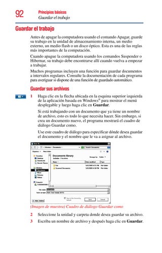 92 Principios básicos
Guardar el trabajo
Guardar el trabajo
Antes de apagar la computadora usando el comando Apagar, guarde
su trabajo en la unidad de almacenamiento interna, un medio
externo, un medio flash o un disco óptico. Esta es una de las reglas
más importantes de la computación.
Cuando apague la computadora usando los comandos Suspender o
Hibernar, su trabajo debe encontrarse allí cuando vuelva a empezar
a trabajar.
Muchos programas incluyen una función para guardar documentos
a intervalos regulares. Consulte la documentación de cada programa
para averiguar si dispone de una función de guardado automático.
Guardar sus archivos
1 Haga clic en la flecha ubicada en la esquina superior izquierda
de la aplicación basada en Windows®
para mostrar el menú
desplegable y luego haga clic en Guardar.
Si está trabajando con un documento que ya tiene un nombre
de archivo, esto es todo lo que necesita hacer. Sin embargo, si
crea un documento nuevo, el programa mostrará el cuadro de
diálogo Guardar como.
Use este cuadro de diálogo para especificar dónde desea guardar
el documento y el nombre que le va a asignar al archivo.
(Imagen de muestra) Cuadro de diálogo Guardar como
2 Seleccione la unidad y carpeta donde desea guardar su archivo.
3 Escriba un nombre de archivo y después haga clic en Guardar.
 