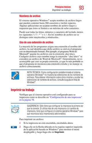 93Principios básicos
Imprimir su trabajo
Nombres de archivo
El sistema operativo Windows®
acepta nombres de archivo largos
que pueden contener hasta 260 caracteres e incluir espacios.
Algunas aplicaciones no aceptan nombres de archivo largos y
requieren que éstos se limiten a un máximo de ocho caracteres.
Puede usar todas las letras, números y caracteres del teclado, menos
los siguientes:  / ? : * “ > < |. En los nombres de archivo no se
distingue entre mayúsculas y minúsculas.
Uso de una extensión de archivo
La mayoría de los programas asigna una extensión al nombre del
archivo, la cual identifica que dicho archivo se creó en el programa
con un determinado formato. Por ejemplo, el programa Word de
Microsoft®
guarda los archivos con la extensión .doc/.docx.
Cualquier archivo cuyo nombre tenga la extensión “.doc/.docx” se
considera un archivo de Word de Microsoft®
. Generalmente, no es
aconsejable que cree su propia extensión, ya que lo más probable es
que el programa no reconozca una extensión extraña y no maneje su
archivo correctamente.
NOTA TÉCNICA: Como configuración predeterminada el sistema
operativo Windows®
no muestra las extensiones de los nombres de
archivos. Para obtener información sobre cómo mostrar u ocultar las
extensiones de nombres de archivos, consulte la ayuda en línea de
Windows®
.
Imprimir su trabajo
Verifique que el sistema operativo esté configurado para su
impresora como se describe en “Configuración de una impresora”
en la página 70.
SUGERENCIA: Sólo tiene que configurar la impresora la primera vez
que la conecte. Si utiliza más de una impresora o si cambia de
impresora, tiene que configurar el sistema operativo Windows®
para
que reconozca la(s) impresora(s) adicional(es).
Para imprimir un archivo:
1 Si la impresora no está encendida, enciéndala ahora.
2 Haga clic en la flecha ubicada en la esquina superior izquierda
de la aplicación basada en Windows®
para mostrar el menú
desplegable y luego haga clic en Imprimir.
 