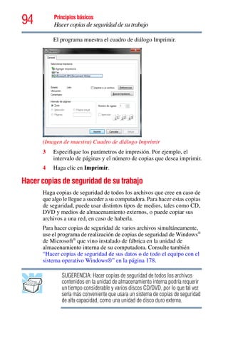 94 Principios básicos
Hacer copias de seguridad de su trabajo
El programa muestra el cuadro de diálogo Imprimir.
(Imagen de muestra) Cuadro de diálogo Imprimir
3 Especifique los parámetros de impresión. Por ejemplo, el
intervalo de páginas y el número de copias que desea imprimir.
4 Haga clic en Imprimir.
Hacer copias de seguridad de su trabajo
Haga copias de seguridad de todos los archivos que cree en caso de
que algo le llegue a suceder a su computadora. Para hacer estas copias
de seguridad, puede usar distintos tipos de medios, tales como CD,
DVD y medios de almacenamiento externos, o puede copiar sus
archivos a una red, en caso de haberla.
Para hacer copias de seguridad de varios archivos simultáneamente,
use el programa de realización de copias de seguridad de Windows®
de Microsoft®
que vino instalado de fábrica en la unidad de
almacenamiento interna de su computadora. Consulte también
“Hacer copias de seguridad de sus datos o de todo el equipo con el
sistema operativo Windows®” en la página 178.
SUGERENCIA: Hacer copias de seguridad de todos los archivos
contenidos en la unidad de almacenamiento interna podría requerir
un tiempo considerable y varios discos CD/DVD, por lo que tal vez
sería más conveniente que usara un sistema de copias de seguridad
de alta capacidad, como una unidad de disco duro externa.
 