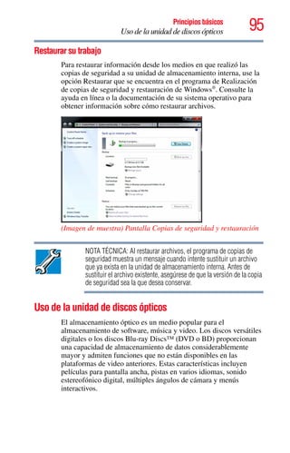 95Principios básicos
Uso de la unidad de discos ópticos
Restaurar su trabajo
Para restaurar información desde los medios en que realizó las
copias de seguridad a su unidad de almacenamiento interna, use la
opción Restaurar que se encuentra en el programa de Realización
de copias de seguridad y restauración de Windows®
. Consulte la
ayuda en línea o la documentación de su sistema operativo para
obtener información sobre cómo restaurar archivos.
(Imagen de muestra) Pantalla Copias de seguridad y restauración
NOTA TÉCNICA: Al restaurar archivos, el programa de copias de
seguridad muestra un mensaje cuando intente sustituir un archivo
que ya exista en la unidad de almacenamiento interna. Antes de
sustituir el archivo existente, asegúrese de que la versión de la copia
de seguridad sea la que desea conservar.
Uso de la unidad de discos ópticos
El almacenamiento óptico es un medio popular para el
almacenamiento de software, música y video. Los discos versátiles
digitales o los discos Blu-ray Discs™ (DVD o BD) proporcionan
una capacidad de almacenamiento de datos considerablemente
mayor y admiten funciones que no están disponibles en las
plataformas de video anteriores. Estas características incluyen
películas para pantalla ancha, pistas en varios idiomas, sonido
estereofónico digital, múltiples ángulos de cámara y menús
interactivos.
 