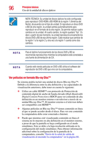 96 Principios básicos
Uso de la unidad de discos ópticos
NOTA TÉCNICA: Su unidad de discos ópticos ha sido configurada
para reproducir DVD-ROM o BD-ROM de la región 1 (América del
Norte), de acuerdo con el tipo de unidad. Si reproduce un disco DVD
o BD de otra región, la unidad cambia automáticamente para
reproducir en el formato de la otra región. Se permite realizar cuatro
cambios en la unidad. Al cuarto cambio, la región quedará “fija”. Es
decir, a partir de ese momento, la unidad reproducirá únicamente los
discos DVD y BD de esa última región. Cabe recalcar que cambiar de
la región 1 a la región 2 y otra vez a la región 1 cuenta como dos
cambios.
Para el óptimo funcionamiento de los discos DVD y BD se
recomienda reproducirlos mientras la computadora está conectada a
una fuente de alimentación de CA.
Cuando esté viendo películas en DVD o BD utilice el software del
reproductor de DVD o BD que vino con la computadora.
Ver películas en formato Blu-ray Disc™
Su sistema podría incluir una unidad de discos Blu-ray Disc™.
Debido a la diferencia entre la alta definición y las capacidades de
visualización anteriores, debe tener en cuenta lo siguiente:
❖ Utilice un cable HDMI™ con protocolo de Protección de
contenido digital de ancho de banda elevado (High-Bandwidth
Digital Content Protection o HDCP) para ver contenido de alta
definición en un monitor externo o un televisor a través de su
unidad Blu-ray Disc™. El monitor externo o el televisor deben
ser compatibles con HDMI™.
❖ Algunas películas en Blu-ray Disc™ tienen contenido en línea
al que se puede acceder desde el disco. Para ver este contenido
la computadora debe estar conectada a Internet.
❖ Puede que mientras esté visualizando contenido en línea el
sistema no lo muestre en alta definición en el monitor externo,
a pesar de que la pantalla se haya configurado en el modo
simultáneo. Esto se debe a la baja resolución utilizada en la
configuración del modo simultáneo. Para obtener información
adicional sobre la configuración de la pantalla de la
computadora, consulte “Envío de la señal de salida de
visualización al encender la computadora” en la página 68.
NOTA
NOTA
 