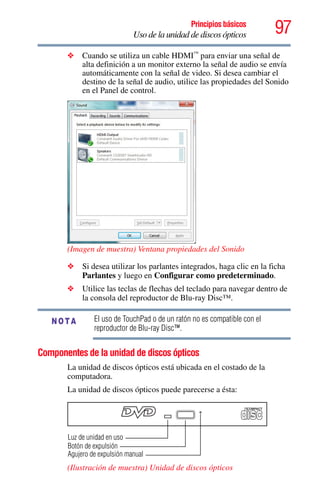 97Principios básicos
Uso de la unidad de discos ópticos
❖ Cuando se utiliza un cable HDMI™
para enviar una señal de
alta definición a un monitor externo la señal de audio se envía
automáticamente con la señal de video. Si desea cambiar el
destino de la señal de audio, utilice las propiedades del Sonido
en el Panel de control.
(Imagen de muestra) Ventana propiedades del Sonido
❖ Si desea utilizar los parlantes integrados, haga clic en la ficha
Parlantes y luego en Configurar como predeterminado.
❖ Utilice las teclas de flechas del teclado para navegar dentro de
la consola del reproductor de Blu-ray Disc™.
El uso de TouchPad o de un ratón no es compatible con el
reproductor de Blu-ray Disc™.
Componentes de la unidad de discos ópticos
La unidad de discos ópticos está ubicada en el costado de la
computadora.
La unidad de discos ópticos puede parecerse a ésta:
(Ilustración de muestra) Unidad de discos ópticos
NOTA
Botón de expulsión
Agujero de expulsión manual
Luz de unidad en uso
 