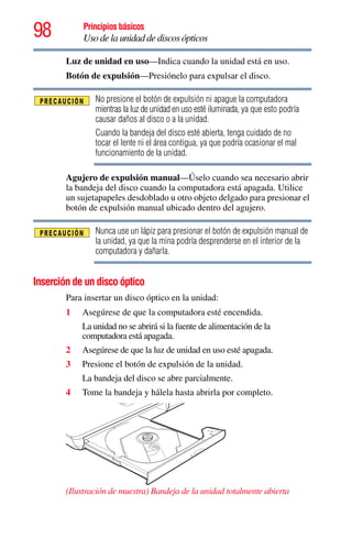 98 Principios básicos
Uso de la unidad de discos ópticos
Luz de unidad en uso—Indica cuando la unidad está en uso.
Botón de expulsión—Presiónelo para expulsar el disco.
No presione el botón de expulsión ni apague la computadora
mientras la luz de unidad en uso esté iluminada, ya que esto podría
causar daños al disco o a la unidad.
Cuando la bandeja del disco esté abierta, tenga cuidado de no
tocar el lente ni el área contigua, ya que podría ocasionar el mal
funcionamiento de la unidad.
Agujero de expulsión manual—Úselo cuando sea necesario abrir
la bandeja del disco cuando la computadora está apagada. Utilice
un sujetapapeles desdoblado u otro objeto delgado para presionar el
botón de expulsión manual ubicado dentro del agujero.
Nunca use un lápiz para presionar el botón de expulsión manual de
la unidad, ya que la mina podría desprenderse en el interior de la
computadora y dañarla.
Inserción de un disco óptico
Para insertar un disco óptico en la unidad:
1 Asegúrese de que la computadora esté encendida.
La unidad no se abrirá si la fuente de alimentación de la
computadora está apagada.
2 Asegúrese de que la luz de unidad en uso esté apagada.
3 Presione el botón de expulsión de la unidad.
La bandeja del disco se abre parcialmente.
4 Tome la bandeja y hálela hasta abrirla por completo.
(Ilustración de muestra) Bandeja de la unidad totalmente abierta
 