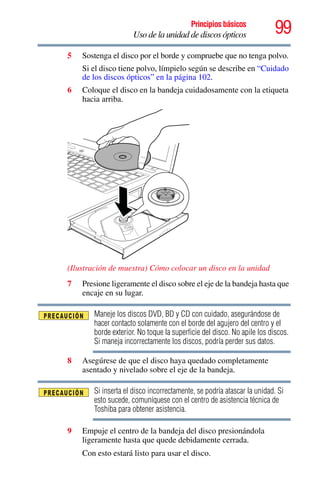 99Principios básicos
Uso de la unidad de discos ópticos
5 Sostenga el disco por el borde y compruebe que no tenga polvo.
Si el disco tiene polvo, límpielo según se describe en “Cuidado
de los discos ópticos” en la página 102.
6 Coloque el disco en la bandeja cuidadosamente con la etiqueta
hacia arriba.
(Ilustración de muestra) Cómo colocar un disco en la unidad
7 Presione ligeramente el disco sobre el eje de la bandeja hasta que
encaje en su lugar.
Maneje los discos DVD, BD y CD con cuidado, asegurándose de
hacer contacto solamente con el borde del agujero del centro y el
borde exterior. No toque la superficie del disco. No apile los discos.
Si maneja incorrectamente los discos, podría perder sus datos.
8 Asegúrese de que el disco haya quedado completamente
asentado y nivelado sobre el eje de la bandeja.
Si inserta el disco incorrectamente, se podría atascar la unidad. Si
esto sucede, comuníquese con el centro de asistencia técnica de
Toshiba para obtener asistencia.
9 Empuje el centro de la bandeja del disco presionándola
ligeramente hasta que quede debidamente cerrada.
Con esto estará listo para usar el disco.
 