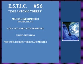 E.S.T.I.C. #56
“JOSE ANTONIO TORRES”
MANUAL INFORMÁTICO
INFORMATICA II
ADEY YETLANEZI VITE BERMUDEZ
TURNO: MATUTINO
PROFESOR: ENRIQUE TORRESCANO MONTIEL
 