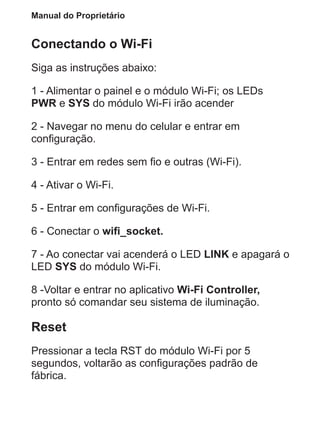 Manual do Proprietário
Conectando o Wi-Fi
Siga as instruções abaixo:
1 - Alimentar o painel e o módulo Wi-Fi; os LEDs
PWR e SYS do módulo Wi-Fi irão acender
2 - Navegar no menu do celular e entrar em
configuração.
3 - Entrar em redes sem fio e outras (Wi-Fi).
4 - Ativar o Wi-Fi.
5 - Entrar em configurações de Wi-Fi.
6 - Conectar o wifi_socket.
7 - Ao conectar vai acenderá o LED LINK e apagará o
LED SYS do módulo Wi-Fi.
8 -Voltar e entrar no aplicativo Wi-Fi Controller,
pronto só comandar seu sistema de iluminação.
Reset
Pressionar a tecla RST do módulo Wi-Fi por 5
segundos, voltarão as configurações padrão de
fábrica.
 