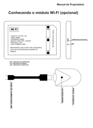 LUZINDICADORA
CABODEALIMENTAÇÃOUSB
FONTE127/220VCA
PWR
SYS
LINK
WI FI
- LOG IN IP: 192.168.1.100
- USER: ADMIN
- PASSWORD: 000000
- DEFAULT SSID: WIFI - SOCKET
- PROTOCOL: UPD
- PORT NUMBER: 50000
RSTPOWERDC/5V,500mA
RST
ALIMENTAÇÃO DC/5V,500mA
PWR - INDICAÇÃO DE ALIMENTAÇÃO
SYS - INDICAÇÃO DE STAND-BY
LINK - INDICAÇÃO DE CONECTADO
PRESSIONAR A TECLA "RST" POR 5 SEGUNDOS;
VOLTA ÀS CONFIGURAÇÕES PADRÃO DE
FÁBRICA.
Conhecendo o módulo Wi-Fi (opcional)
Manual do Proprietário
 
