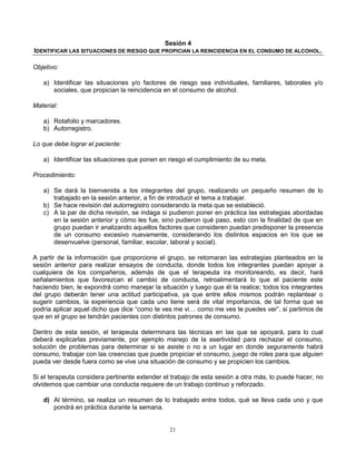21
Sesión 4
IDENTIFICAR LAS SITUACIONES DE RIESGO QUE PROPICIAN LA REINCIDENCIA EN EL CONSUMO DE ALCOHOL.
Objetivo:
a) Identificar las situaciones y/o factores de riesgo sea individuales, familiares, laborales y/o
sociales, que propician la reincidencia en el consumo de alcohol.
Material:
a) Rotafolio y marcadores.
b) Autorregistro.
Lo que debe lograr el paciente:
a) Identificar las situaciones que ponen en riesgo el cumplimiento de su meta.
Procedimiento:
a) Se dará la bienvenida a los integrantes del grupo, realizando un pequeño resumen de lo
trabajado en la sesión anterior, a fin de introducir el tema a trabajar.
b) Se hace revisión del autorregistro considerando la meta que se estableció.
c) A la par de dicha revisión, se indaga si pudieron poner en práctica las estrategias abordadas
en la sesión anterior y cómo les fue, sino pudieron qué paso, esto con la finalidad de que en
grupo puedan ir analizando aquellos factores que consideren puedan predisponer la presencia
de un consumo excesivo nuevamente, considerando los distintos espacios en los que se
desenvuelve (personal, familiar, escolar, laboral y social).
A partir de la información que proporcione el grupo, se retomaran las estrategias planteados en la
sesión anterior para realizar ensayos de conducta, donde todos los integrantes puedan apoyar a
cualquiera de los compañeros, además de que el terapeuta ira monitoreando, es decir, hará
señalamientos que favorezcan el cambio de conducta, retroalimentará lo que el paciente este
haciendo bien, le expondrá como manejar la situación y luego que él la realice; todos los integrantes
del grupo deberán tener una actitud participativa, ya que entre ellos mismos podrán replantear o
sugerir cambios, la experiencia que cada uno tiene será de vital importancia, de tal forma que se
podría aplicar aquel dicho que dice “como te ves me vi… como me ves te puedes ver”, si partimos de
que en el grupo se tendrán pacientes con distintos patrones de consumo.
Dentro de esta sesión, el terapeuta determinara las técnicas en las que se apoyará, para lo cual
deberá explicarlas previamente, por ejemplo manejo de la asertividad para rechazar el consumo,
solución de problemas para determinar si se asiste o no a un lugar en donde seguramente habrá
consumo, trabajar con las creencias que puede propiciar el consumo, juego de roles para que alguien
pueda ver desde fuera como se vive una situación de consumo y se propicien los cambios.
Si el terapeuta considera pertinente extender el trabajo de esta sesión a otra más, lo puede hacer, no
olvidemos que cambiar una conducta requiere de un trabajo continuo y reforzado.
d) Al término, se realiza un resumen de lo trabajado entre todos, qué se lleva cada uno y que
pondrá en práctica durante la semana.
 