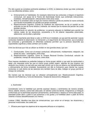 3
Por ello cuando se considera pertinente establecer un EHS, no debemos olvidar que éste contempla
a su vez diferentes ámbitos, como:
a. Entrenamiento en habilidades. Es necesario determinar las conductas a integrar al repertorio
conductual, con apoyo de la Teoría del Aprendizaje Social, que contempla instrucciones,
modelado, retroalimentación, reforzamiento entre otras cosas.
b. Reducir la ansiedad. Esto se logra de manera indirecta cuando se practica la nueva conducta
que resulta incompatible con aquella que genera ansiedad.
c. Reestructuración cognitiva. Cuando se modifican las cogniciones, se da un cambio en las
actitudes ya sea de forma directa o indirecta, de manera que la manera de percibir las cosas
también cambia.
d. Entrenamiento en solución de problemas. La persona adquiere la habilidad para percibir los
valores reales de las situaciones, procesarlos a fin de obtener respuestas potenciales,
seleccionar una de ellas y aplicarlas
Un elemento importante para llevar a cabo un EHS es el modelado, ya que permite aprender nuevas
conductas mediante la observación, la interacción y el seguimiento de instrucciones, que al practicar
las conductas y generalizarlas en diferentes contextos permiten que la persona desarrolle sus
capacidades cognitivas y estas cambian con la edad.
Entre las técnicas que más se utilizan se dividen en dos grandes áreas, que son:
1. Conductuales. Como son el ensayo conductual, reforzamiento, moldeamiento, relajación, las
tareas de casa – autorregistro, entre otras.
2. Reestructuración cognitiva. Como la Terapia Racional Emotiva Conductual, solución de
problemas, manejo de instrucciones, entre otras.
Para mejores resultados es preferible trabajar en forma grupal, debido a que esto da oportunidad a
elegir una respuesta entre las que el mismo grupo puede sugerir, además de que propicia una
situación muy similar a la real solo que esta bajo control, por lo que se obtiene una retroalimentación
y reforzamiento de forma inmediata, favoreciendo con ello la motivación para intentar las nuevas
conductas no solo dentro de las sesiones sino también fuera de ellas, trabajar en grupo permite el
ensayo de conductas.
De manera que las técnicas que se utilizaran principalmente son: Reestructuración Cognitiva,
Solución de Problemas y Toma de Decisiones, Terapia de Autocontrol y Relajación.
a. Asertividad
Considerada como la habilidad que permite expresar deseos y sentimientos de manera amable,
franca, abierta, directa y sobre todo adecuada, sin atentar contra los demás. Imaginemos un triángulo
conformado por la asertividad (expresar pensamientos, sentimientos o deseos en forma adecuada), la
pasividad (evitar decir o pedir lo que queremos o nos gusta) y la hostilidad (decir o pedir de forma
violenta e incluso descalificándose uno mismo).
Linehan (1984), identifica tres tipos de consecuencias, que varían en el tiempo, las situaciones y
personas involucradas, las cuales son:
1. Eficacia para lograr los objetivos de la respuesta (eficacia en el objetivo).
 