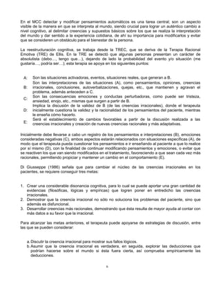 6
En el MCC detectar y modificar pensamientos automáticos es una tarea central; son un aspecto
visible de la manera en que se interpreta al mundo, siendo crucial para lograr un auténtico cambio a
nivel cognitivo, al delimitar creencias y supuestos básicos sobre los que se realiza la interpretación
del mundo y dar sentido a la experiencia cotidiana, de ahí su importancia para modificarlos y evitar
que se consideren un obstáculo para el bienestar de la persona.
La reestructuración cognitiva, se trabaja desde la TREC, que se deriva de la Terapia Racional
Emotiva (TRE) de Ellis. En la TRE se detectó que algunas personas presentan un carácter de
absolutista (debo…, tengo que…), dejando de lado la probabilidad del evento y/o situación (me
gustaría…, podría ser…); esta terapia se apoya en los siguientes puntos:
A: Son las situaciones activadoras, eventos, situaciones reales, que generan a B.
B:
Son las interpretaciones de las situaciones (A), como pensamientos, opiniones, creencias
irracionales, conclusiones, autoverbalizaciones, quejas, etc., que mantienen y agravan el
problema, además anteceden a C.
C:
Son las consecuencias emociones y conductas perturbadoras, como puede ser tristeza,
ansiedad, enojo, etc., mismas que surgen a partir de B.
D:
Implica la discusión de la validez de B (de las creencias irracionales), donde el terapeuta
inicialmente cuestiona la validez y la racionalidad de los pensamientos del paciente, mientras
le enseña cómo hacerlo.
E:
Será el establecimiento de cambios favorables a partir de la discusión realizada a las
creencias irracionales y creación de nuevas creencias racionales y más adaptativas.
Inicialmente debe llevarse a cabo un registro de los pensamientos e interpretaciones (B), emociones
consideradas negativas (C), ambos aspectos estarán relacionados con situaciones específicas (A), de
modo que el terapeuta pueda cuestionar los pensamientos e ir enseñando al paciente a que lo realice
por sí mismo (D), con la finalidad de continuar modificando pensamientos y emociones, o evitar que
se reactiven los que van siendo modificados en el tratamiento, favoreciendo a que sean cada vez más
racionales, permitiendo propiciar y mantener un cambio en el comportamiento (E).
Di Giusseppe (1986) señala que para cambiar el núcleo de las creencias irracionales en los
pacientes, se requiere conseguir tres metas:
1. Crear una considerable disonancia cognitiva, para lo cual se puede aportar una gran cantidad de
evidencias (filosóficas, lógicas y empíricas) que logren poner en entredicho las creencias
irracionales.
2. Demostrar que la creencia irracional no sólo no soluciona los problemas del paciente, sino que
además es disfuncional.
3. Desarrollar creencias más racionales, demostrando que ésta resulta de mayor ayuda al contar con
más datos a su favor que la irracional.
Para alcanzar las metas anteriores, el terapeuta puede apoyarse de estrategias de discusión, entre
las que se pueden considerar:
a.Discutir la creencia irracional para mostrar sus fallos lógicos.
b.Asumir que la creencia irracional es verdadera, en seguida, explorar las deducciones que
podrían hacerse sobre el mundo si ésta fuera cierta, así comprueba empíricamente las
deducciones.
 