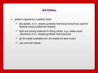 MATERIAL perfect material for a perfect robot like plastic, m.f.r. sheets,synthetic thermocol should be used for floating robots.(softdrinks bottles) light and strong material for flying robots. e.g.- balsa wood ,aluminium,m.f.r. sheets,synthetic thermocol etc. go for easily available iron ,tin sheets for land rovers use commen sense 
