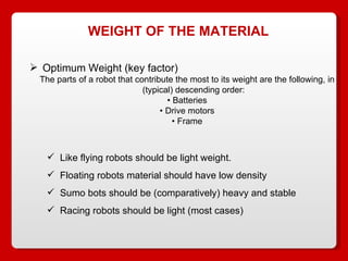 WEIGHT OF THE MATERIAL Optimum Weight (key factor) The parts of a robot that contribute the most to its weight are the following, in (typical) descending order: •  Batteries •  Drive motors •  Frame Like flying robots should be light weight. Floating robots material should have low density Sumo bots should be (comparatively) heavy and stable Racing robots should be light (most cases) 