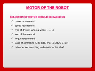 MOTOR OF THE ROBOT SELECTION OF MOTOR SHOULD BE BASED ON power requirement speed requirement type of drive (4 wheel,2 wheel ……..) load of the material torque requirement Ease of controlling (D.C.,STEPPER,SERVO ETC.) hub of wheel according to diameter of the shaft 