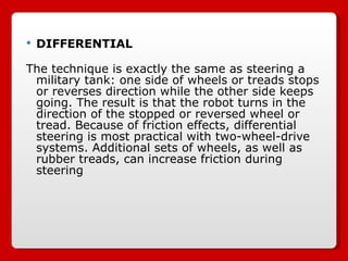 DIFFERENTIAL The technique is exactly the same as steering a military tank: one side of wheels or treads stops or reverses direction while the other side keeps going. The result is that the robot turns in the direction of the stopped or reversed wheel or tread. Because of friction effects, differential steering is most practical with two-wheel-drive systems. Additional sets of wheels, as well as rubber treads, can increase friction during steering 