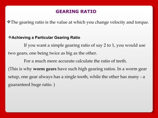 GEARING RATIO The gearing ratio is the value at which you change velocity and torque.  Achieving a Particular Gearing Ratio   If you want a simple gearing ratio of say 2 to 1, you would use two gears, one being twice as big as the other.  For a much more accurate calculate the ratio of teeth. (This is why  worm gears  have such high gearing ratios. In a worm gear setup, one gear always has a single tooth, while the other has many - a guaranteed huge ratio. ) 
