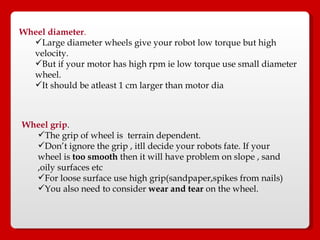 Wheel diameter .   Large diameter wheels give your robot low torque but high velocity.  But if your motor has high rpm ie low torque use small diameter wheel.  It should be atleast 1 cm larger than motor dia Wheel grip . The grip of wheel is  terrain dependent.  Don’t ignore the grip , itll decide your robots fate. If your wheel is  too smooth  then it will have problem on slope , sand ,oily surfaces etc For loose surface use high grip(sandpaper,spikes from nails) You also need to consider  wear and tear  on the wheel.  
