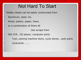Hobby robots can be easily constructed from  Aluminum, steel, tin,  Wood, plastic, paper, foam,  or a combination of them all Use scrape from  Old VCR , CD player, computer parts  Toys ,sewing machine store, cycle stores , auto parts Junkyards ……… Not Hard To Start 