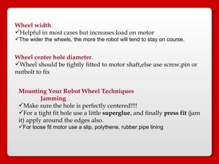 Wheel width . Helpful in most cases but increases load on motor The wider the wheels, the more the robot will tend to stay on course. Wheel center hole diameter .   Wheel should be tightly fitted to motor shaft,else use screw,pin or nutbolt to fix Mounting Your Robot Wheel Techniques   Jamming .   Make sure the hole is perfectly centered!!!!  For a tight fit hole use a little  superglue , and finally  press fit  (jam it) apply around the edges also.   For loose fit motor use a slip, polythene, rubber pipe lining  