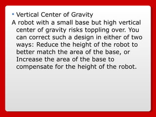 Vertical Center of Gravity A robot with a small base but high vertical center of gravity risks toppling over. You can correct such a design in either of two ways: Reduce the height of the robot to better match the area of the base, or Increase the area of the base to compensate for the height of the robot. 