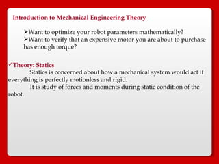 Introduction to Mechanical Engineering Theory   Want to optimize your robot parameters mathematically?  Want to verify that an expensive motor you are about to purchase  has enough torque?  Theory: Statics   Statics is concerned about how a mechanical system would act if everything is perfectly motionless and rigid.  It is study of forces and moments during static condition of the robot. 
