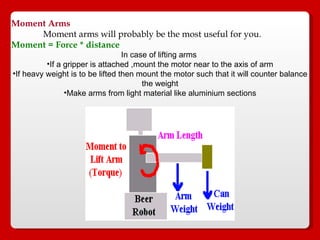 Moment Arms   Moment arms will probably be the most useful for you.  Moment = Force * distance   In case of lifting arms  If a gripper is attached ,mount the motor near to the axis of arm If heavy weight is to be lifted then mount the motor such that it will counter balance the weight Make arms from light material like aluminium sections 