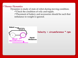 Theory: Dynamics Dynamics is study of state of robot during moving condition. Check the condition of wily and topple. Placement of battery and accessories should be such that imbalance in weight is ignored. Velocity = circumference * rpm  