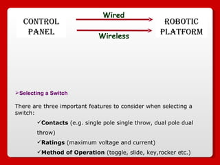 Selecting a Switch There are three important features to consider when selecting a switch:  Contacts  (e.g. single pole single throw, dual pole dual throw)  Ratings  (maximum voltage and current)  Method of Operation  (toggle, slide, key,rocker etc.)  ROBOTIC PLATFORM CONTROL PANEL Wired Wireless 