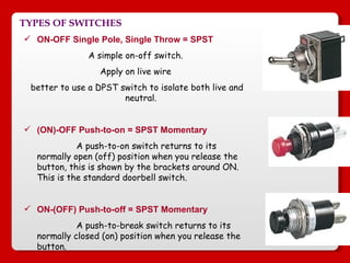 TYPES OF SWITCHES ON-OFF Single Pole, Single Throw = SPST A simple on-off switch. Apply on live wire better to use a DPST switch to isolate both live and neutral.  (ON)-OFF Push-to-on = SPST Momentary   A push-to-on switch returns to its normally open (off) position when you release the button, this is shown by the brackets around ON. This is the standard doorbell switch.  ON-(OFF) Push-to-off = SPST Momentary A push-to-break switch returns to its normally closed (on) position when you release the button.  