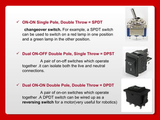 ON-ON Single Pole, Double Throw = SPDT   changeover switch.  For example, a SPDT switch can be used to switch on a red lamp in one position and a green lamp in the other position.  Dual ON-OFF Double Pole, Single Throw = DPST   A pair of on-off switches which operate together .it can isolate both the live and neutral connections.  Dual ON-ON   Double Pole, Double Throw = DPDT   A pair of on-on switches which operate together .A DPDT switch can be wired up as a  reversing switch  for a motor(very useful for robotics) 