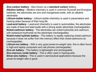 Zinc-carbon battery  - Also known as a  standard carbon  battery,  Alkaline battery  - Alkaline chemistry is used in common Duracell and Energizer batteries, the electrodes are zinc and manganese-oxide, with an alkaline electrolyte.  Lithium-iodide battery  - Lithium-iodide chemistry is used in pacemakers and hearing aides because of their long life.  Lead-acid battery  - Lead-acid chemistry is used in automobiles, the electrodes are made of lead and lead-oxide with a strong acidic electrolyte (rechargeable).  Nickel-cadmium battery  - The electrodes are nickel-hydroxide and cadmium, with potassium-hydroxide as the electrolyte (rechargeable).  Nickel-metal hydride battery  - This battery is rapidly replacing nickel-cadmium because it does not suffer from the memory effect that nickel-cadmiums do (rechargeable).  Lithium-ion battery  - With a very good power-to-weight ratio, this is often found in high-end laptop computers and cell phones (rechargeable).  Zinc-air battery  - This battery is lightweight and rechargeable.  Zinc-mercury oxide battery  - This is often used in hearing-aids.  Silver-zinc battery  - This is used in aeronautical applications because the power-to-weight ratio is good.  