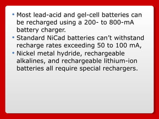 Most lead-acid and gel-cell batteries can be recharged using a 200- to 800-mA battery charger.  Standard NiCad batteries can’t withstand recharge rates exceeding 50 to 100 mA,  Nickel metal hydride, rechargeable alkalines, and rechargeable lithium-ion batteries all require special rechargers. 