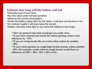 Estimate how long will the battery will last Calculate load of your robot Run the robot under full load condition  Measure the current consumption Divide the battery rating (AHr) by this factor ,it will give running time in hrs On inclines roughly it will draw twice the current Golden rule:keep robot light or use more AHr battery,to last longer Here are general rules that would get you really close.  If you have external (not inside the motor) gearing, reduce your efficiency by ~15%.  If you are using treads like on a tank robot, reduce by another ~30%.  If your robot operates on rough high friction terrain, reduce another ~10%. For example, a tank robot on rough terrain would have an efficiency of 100% - 30% - 10% = 60% or 0.6.  
