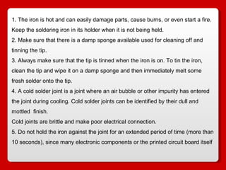 1. The iron is hot and can easily damage parts, cause burns, or even start a fire. Keep the soldering iron in its holder when it is not being held. 2. Make sure that there is a damp sponge available used for cleaning off and tinning the tip.  3. Always make sure that the tip is tinned when the iron is on. To tin the iron, clean the tip and wipe it on a damp sponge and then immediately melt some fresh solder onto the tip.  4. A cold solder joint is a joint where an air bubble or other impurity has entered the joint during cooling. Cold solder joints can be identified by their dull and mottled  finish.  Cold joints are brittle and make poor electrical connection.  5. Do not hold the iron against the joint for an extended period of time (more than 10 seconds), since many electronic components or the printed circuit board itself 