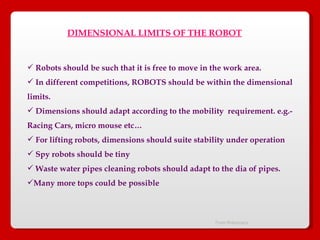From Robocrazy  DIMENSIONAL LIMITS OF THE ROBOT Robots should be such that it is free to move in the work area. In different competitions, ROBOTS should be within the dimensional  limits. Dimensions should adapt according to the mobility  requirement. e.g.-  Racing Cars, micro mouse etc… For lifting robots, dimensions should suite stability under operation Spy robots should be tiny Waste water pipes cleaning robots should adapt to the dia of pipes. Many more tops could be possible 