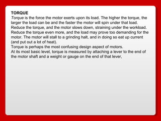 TORQUE Torque  is the force the motor exerts upon its load. The higher the torque, the larger the load can be and the faster the motor will spin under that load. Reduce the torque, and the motor slows down, straining under the workload. Reduce the torque even more, and the load may prove too demanding for the motor. The motor will stall to a grinding halt, and in doing so eat up current (and put out a lot of heat). Torque is perhaps the most confusing design aspect of motors. At its most basic level, torque is measured by attaching a lever to the end of the motor shaft and a weight or gauge on the end of that lever, 