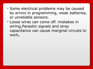 Some electrical problems may be caused by errors in programming, weak batteries, or unreliable sensors. Loose wires can come off. mistakes in wiring,Parasitic signals and stray capacitance can cause marginal circuits to work,  