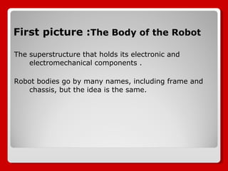 First picture : The Body of the Robot The superstructure that holds its electronic and electromechanical components .  Robot bodies go by many names, including frame and chassis, but the idea is the same. 