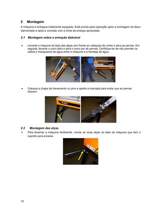 2     Montagem
A máquina é entregue totalmente equipada. Está pronta para operação após a montagem do disco
diamantado e após a conexão com a fonte de energia apropriada.

2.1 Montagem sobre a armação dobrável

•     Levante a máquina do lado das alças (em frente ao cabeçote de corte) e abra as pernas. Em
      seguida, levante o outro lado e abra o outro par de pernas. Certifique-se de não prender os
      cabos e mangueiras de água entre a máquina e a bandeja de água.




•     Coloque a chapa de travamento no pino e aperte a manopla para evitar que as pernas
      dobrem.




2.2    Montagem das alças
•     Para levantar a máquina facilmente, monte as duas alças do lado da máquina que tem o
      suporte para encaixe.




10
 