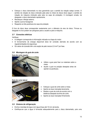 •   Coloque o disco diamantado no eixo garantindo que o sentido de rotação esteja correto. O
    sentido de rotação do disco (indicado pela seta no rótulo do disco) deve seguir o sentido de
    rotação da máquina (indicado pela seta na capa de proteção). A montagem errada, irá
    desgastar o disco diamantado rapidamente.
•   Recoloque o flange externo.
•   Aperte a porca hexagonal.
•   Reaperte os três parafusos da capa de proteção

O furo do disco deve corresponder exatamente com o diâmetro do eixo do disco. Trincas ou
desgaste no furo podem ser perigosos para o usuário e para a máquina.

2.7 Conexões elétricas
Verifique:
• A voltagem corresponde à informação indicada na chapa do motor.
• O fornecimento de energia disponível deve ter conexão aterrada de acordo com as
   regulamentações de segurança.
• Os cabos de conexão têm uma seção de pelo menos 2,5 mm2 por fase.


2.8 Montagem do guia de corte
Guia de corte angular



                                        •   Utilize o guia para fixar os materiais sobre a
                                            mesa.
                                        •   Ajuste o guia na posição desejada antes de
                                            apertar os parafusos.




Guia de corte lateral



                                       •    Coloque o guia de corte sobre a mesa.
                                       •    Aperte as duas manoplas levemente.
                                       •    Deslize o guia de corte de acordo com a
                                            distância desejada da linha de corte.
                                       •    Aperte as duas manoplas firmemente.




2.9 Sistema de refrigeração
•   Encha a bandeja de água com água limpa até 10 mm da borda.
•   Certifique-se que a água é fornecida adequadamente para o disco diamantado, pois uma



                                                                                             13
 
