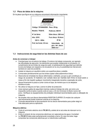 1.2 Placa de datos de la máquina
En la placa que figura en su máquina encontrará información importante:



                                      SAINT-GOBAIN ABRASIVOS LTDA
                                            Rua Indubel, 686/688
                                      CEP 07170-353 – GUARULHOS / SP


                          Código: 70184642995 Peso: 29 kg

                          Modelo: TR201E                 Potência: 900 W

                          N° de Série:                   Diâm disco: 200 mm
                          Año: 2010                      Furo disco: 25,4mm
                              230 V – 60Hz                             IP 54
                          Prof. de Corte: 35 mm                Velocidade de
                                                               giro del disco:
                                                               2950 minֿ¹



1.3 Instrucciones de seguridad en las distintas fases de uso

Antes de comenzar a trabajar
   • Familiarícese con el entorno de trabajo. El entorno de trabajo comprende, por ejemplo,
       las dificultades de ejecución, los elementos que puedan obstaculizar la circulación, el
       cumplimiento de los límites de carga de suelo, la señalización de seguridad que delimite
       la zona de trabajo con respecto a la circulación en la vía y la posibilidad de intervención
       sanitaria en caso de accidente.
   • Instale la máquina en equilibrio sobre una superficie plana y estable.
   • Compruebe periódicamente que las bridas sujetan adecuadamente el disco.
   • Desmonte de inmediato los discos deformados o dañados, ya que su giro constituye un
       riesgo de accidente. O material a ser cortado deve ser mantido bem firme no local sobre a
       mesa a fim de impedir qualquer movimento inesperado durante a operação de corte.
   • Apoye firmemente la pieza a cortar contra el tope, de manera que no se desplace
       durante el corte..
   • No utilice la máquina sin fijar y cerrar el cárter de protección.
   • Lleve siempre gafas de seguridad mientras realiza el trabajo de corte, así como una
       mascarilla contra el polvo cuando corte en seco, a fin de minimizar el efecto nocivo del
       polvo. Verifique os equipamentos de proteção individual recomendados para a utilização da
       máquina.
   • No emplee más que discos diamantados NORTON CLIPPER. El empleo de cualquier
       otra herramienta puede ocasionar averías en la máquina.
   • Consulte atentamente la documentación de los discos diamantados para poder elegir el
       más adecuado para su aplicación.

Máquina elétrica
  • Corte el suministro eléctrico de la TR 201 E y aíslela de la red antes de intervenir en la
      máquina.
  • Evite el contacto de las conexiones eléctricas con salpicaduras de agua o humedad.
  • La TR 201 E debe estar perfectamente conectada a tierra. En caso de duda, haga
      comprobar las conexiones eléctricas por un electricista cualificado.



28
 
