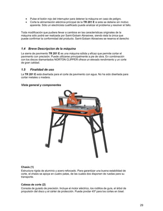 •   Pulse el botón rojo del interruptor para detener la máquina en caso de peligro.
      •   Corte la alimentación eléctrica principal de la TR 201 E si esta se detiene sin motivo
          aparente. Sólo un electricista cualificado puede analizar el problema y resolver el fallo.

Toda modificación que pudiera llevar a cambios en las características originales de la
máquina sólo podrá ser realizada por Saint-Gobain Abrasives, siendo ésta la única que
puede confirmar la conformidad del producto. Saint-Gobain Abrasives se reserva el derecho


1.4 Breve Descripcion de la máquina
La sierra de pavimento TR 201 E es una máquina sólida y eficaz que permite cortar el
pavimento con precisión. Puede utilizarse principalmente a pie de obra. En combinación
con los discos diamantados NORTON CLIPPER ofrece un elevado rendimiento y un corte
de gran calidad.

1.5       Finalidad de uso
La TR 201 E está diseñada para el corte de pavimento con agua. No ha sido diseñada para
cortar metales o madera.

Vista general y componentes




Chasis (1)
Estructura rígida de aluminio y acero reforzado. Para garantizar una buena estabilidad de
corte, el chasis se apoya en cuatro patas, de las cuales dos disponen de ruedas para su
transporte.

Cabeza de corte (2)
Consola de guiado de precisión. Incluye el motor eléctrico, los rodillos de guía, el árbol de
propulsión del disco y el cárter de protección. Puede pivotar 45º para los cortes en bisel.




                                                                                                       29
 