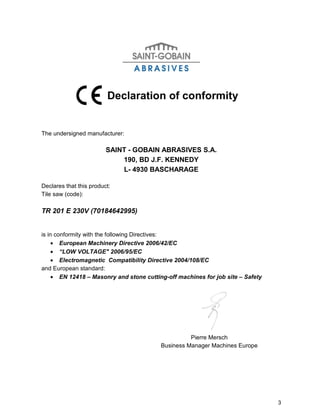 Declaration of conformity


The undersigned manufacturer:

                         SAINT - GOBAIN ABRASIVES S.A.
                             190, BD J.F. KENNEDY
                             L- 4930 BASCHARAGE

Declares that this product:
Tile saw (code):

TR 201 E 230V (70184642995)


is in conformity with the following Directives:
     • European Machinery Directive 2006/42/EC
     • “LOW VOLTAGE" 2006/95/EC
     • Electromagnetic Compatibility Directive 2004/108/EC
and European standard:
     • EN 12418 – Masonry and stone cutting-off machines for job site – Safety




                                                    Pierre Mersch
                                          Business Manager Machines Europe




                                                                                 3
 